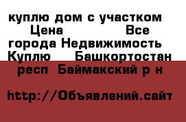 куплю дом с участком › Цена ­ 300 000 - Все города Недвижимость » Куплю   . Башкортостан респ.,Баймакский р-н